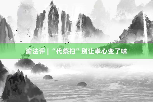 渝法评 | “代祭扫”别让孝心变了味