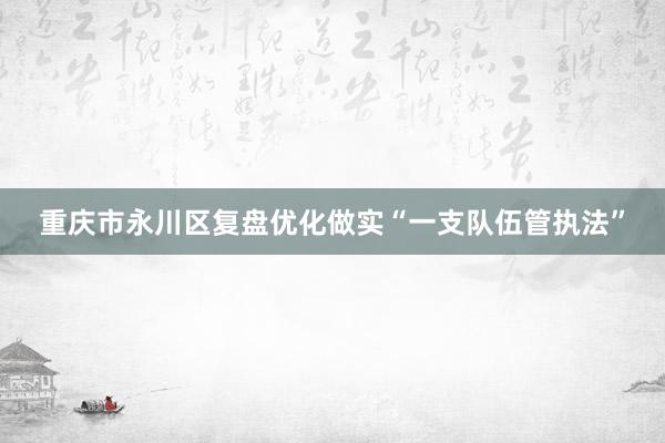 重庆市永川区复盘优化做实“一支队伍管执法”
