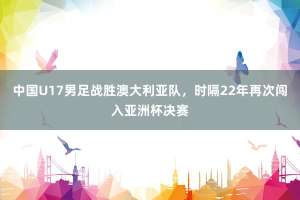 中国U17男足战胜澳大利亚队，时隔22年再次闯入亚洲杯决赛