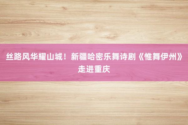丝路风华耀山城！新疆哈密乐舞诗剧《惟舞伊州》走进重庆